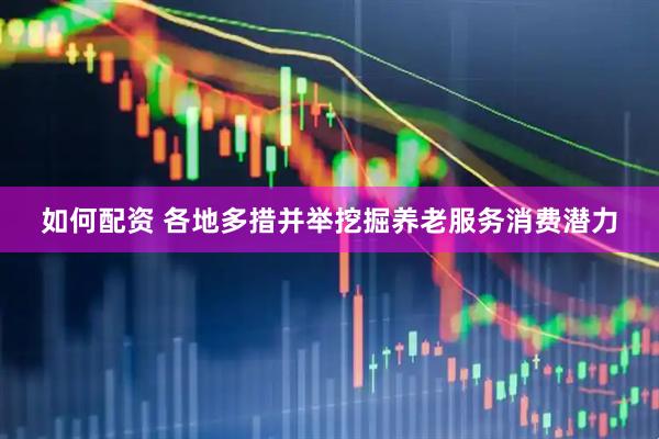 如何配资 各地多措并举挖掘养老服务消费潜力