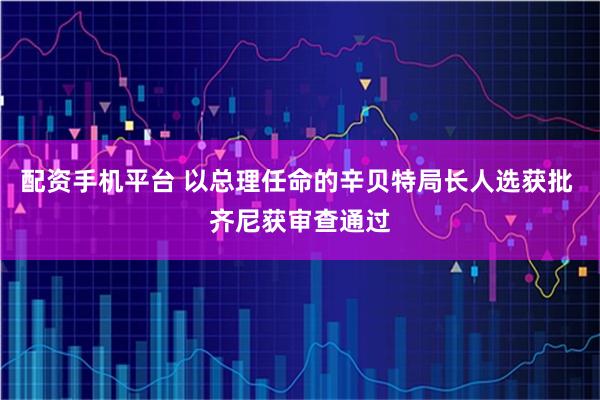 配资手机平台 以总理任命的辛贝特局长人选获批 齐尼获审查通过