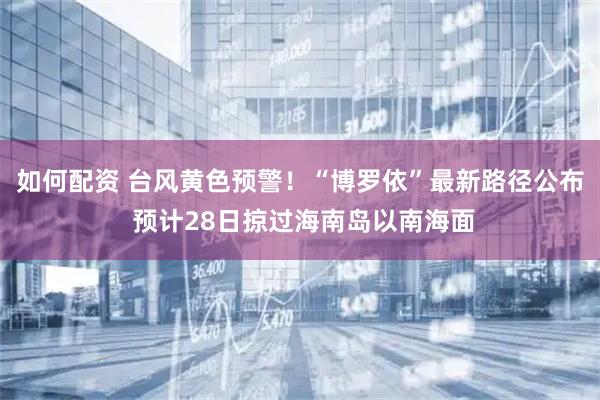 如何配资 台风黄色预警！“博罗依”最新路径公布 预计28日掠过海南岛以南海面