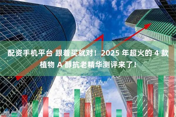 配资手机平台 跟着买就对！2025 年超火的 4 款植物 A 醇抗老精华测评来了！