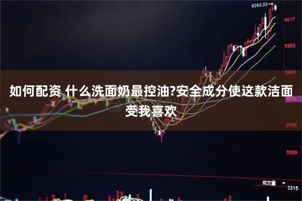 如何配资 什么洗面奶最控油?安全成分使这款洁面受我喜欢