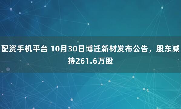 配资手机平台 10月30日博迁新材发布公告，股东减持261.6万股