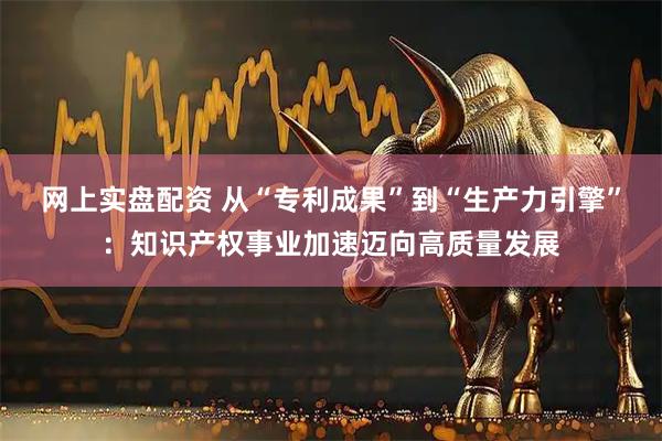 网上实盘配资 从“专利成果”到“生产力引擎”：知识产权事业加速迈向高质量发展